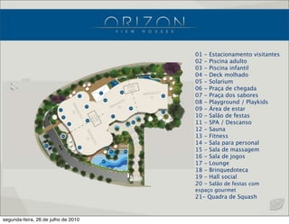 01 - Estacionamento visitantes
02 - Piscina adulto
03 - Piscina infantil
04 - Deck molhado
05 - Solarium
06 - Praça de chegada
07 - Praça dos sabores
08 - Playground / Playkids
09 - Área de estar
10 - Salão de festas
11 - SPA / Descanso
12 - Sauna
13 - Fitness
14 - Sala para personal
15 - Sala de massagem
16 - Sala de jogos
17 - Lounge
18 - Brinquedoteca
19 - Hall social
20 - Salão de festas com
espaço gourmet
21- Quadra de Squash
segunda-feira, 26 de julho de 2010
 