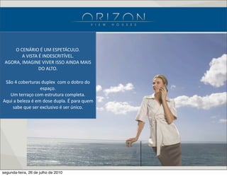 O  CENÁRIO  É  UM  ESPETÁCULO.
A  VISTA  É  INDESCRITÍVEL.
AGORA,  IMAGINE  VIVER  ISSO  AINDA  MAIS  
DO  ALTO.
São  4  coberturas  duplex    com  o  dobro  do  
espaço.
Um  terraço  com  estrutura  completa.
Aqui  a  beleza  é  em  dose  dupla.  É  para  quem  
sabe  que  ser  exclusivo  é  ser  único.
segunda-feira, 26 de julho de 2010
 