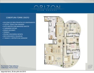 Pavimento Tipo Inferior
Cobertura Torre Cristo
•  624,52M2  DE  ÁREA  PRIVATIVA  DO  APARTAMENTO
•  5  SUÍTES,  TODAS  COM  VARANDA
•  SUÍTE  MASTER  COM  BANHEIRO  MASTER
•  2  VARANDAS  SOCIAIS
•  ESPAÇO  GOURMET
•  TERRAÇO
•  PISCINA  COM  BORDA  INFINITA
•  DECK  MOLHADO  E  SOLARIUM
•  7  VAGAS  E  1  DEPÓSITO  NA  GARAGEM
COBERTURA  TORRE  CRISTO
segunda-feira, 26 de julho de 2010
 