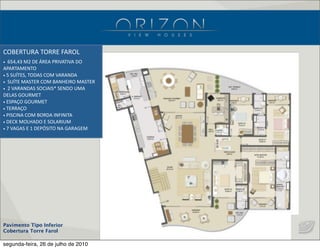 Pavimento Tipo Inferior
Cobertura Torre Farol
•    654,43  M2  DE  ÁREA  PRIVATIVA  DO  
APARTAMENTO
•  5  SUÍTES,  TODAS  COM  VARANDA
•    SUÍTE  MASTER  COM  BANHEIRO  MASTER
•    2  VARANDAS  SOCIAIS*  SENDO  UMA  
DELAS  GOURMET
•  ESPAÇO  GOURMET
•  TERRAÇO
•  PISCINA  COM  BORDA  INFINITA
•  DECK  MOLHADO  E  SOLARIUM
•  7  VAGAS  E  1  DEPÓSITO  NA  GARAGEM
COBERTURA  TORRE  FAROL
segunda-feira, 26 de julho de 2010
 