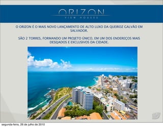 O ORIZON É O MAIS NOVO LANÇAMENTO DE ALTO LUXO DA QUEIROZ GALVÃO EM
SALVADOR.
SÃO 2 TORRES, FORMANDO UM PROJETO ÚNICO, EM UM DOS ENDEREÇOS MAIS
DESEJADOS E EXCLUSIVOS DA CIDADE.
segunda-feira, 26 de julho de 2010
 