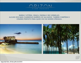 BARRA E VITÓRIA. GRAÇA, ONDINA E RIO VERMELHO.
ALGUNS DOS MAIS CHARMOSOS BAIRROS DE SALVADOR, TAMBÉM COMPÕEM O
CENÁRIO PERFEITO PARA QUEM VIVE NO MORRO IPIRANGA.
segunda-feira, 26 de julho de 2010
 