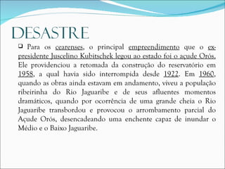 Para os  cearenses , o principal  empreendimento  que o  ex-presidente Juscelino Kubitschek legou ao estado foi o açude Orós.  Ele providenciou a retomada da construção do reservatório em  1958 , a qual havia sido interrompida desde  1922 . Em  1960 , quando as obras ainda estavam em andamento, viveu a população ribeirinha do Rio Jaguaribe e de seus afluentes momentos dramáticos, quando por ocorrência de uma grande cheia o Rio Jaguaribe transbordou e provocou o arrombamento parcial do Açude Orós, desencadeando uma enchente capaz de inundar o Médio e o Baixo Jaguaribe.  