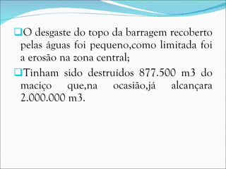 O desgaste do topo da barragem recoberto pelas águas foi pequeno,como limitada foi a erosão na zona central; Tinham sido destruídos 877.500 m3 do maciço que,na ocasião,já alcançara 2.000.000 m3. 
