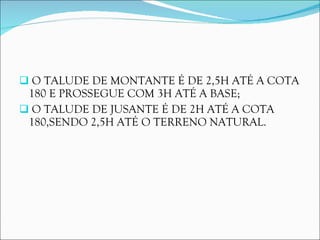 O TALUDE DE MONTANTE É DE 2,5H ATÉ A COTA 180 E PROSSEGUE COM 3H ATÉ A BASE; O TALUDE DE JUSANTE É DE 2H ATÉ A COTA 180,SENDO 2,5H ATÉ O TERRENO NATURAL. 