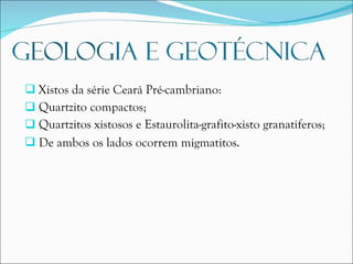 Xistos da série Ceará Pré-cambriano: Quartzito compactos; Quartzitos xistosos e Estaurolita-grafito-xisto granatiferos; De ambos os lados ocorrem migmatitos . 