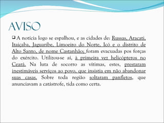 A notícia logo se espalhou, e as cidades de:  Russas, Aracati, Itaiçaba, Jaguaribe, Limoeiro do Norte, Icó e o distrito de Alto Santo, de nome Castanhão;  foram evacuadas pos forças do exército. Utilizou-se aí,  à primeira vez helicópteros no Ceará.  Na luta de socorro as vítimas, estes,  prestaram inestimáveis serviços ao povo, que insistia em não abandonar suas casas.  Sobre toda região  soltaram panfletos , que anunciavam a catástrofe, tida como certa.  