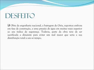Obra da engenharia nacional, a barragem de Orós, suportou embora em fase de construção, a uma pressão de água em muitas vezes superior ao seu índice de segurança. Todavia, parte da obra teve de ser sacrificada a dinamite para evitar um mal maior que seria a sua distribuição total a um só tempo.   