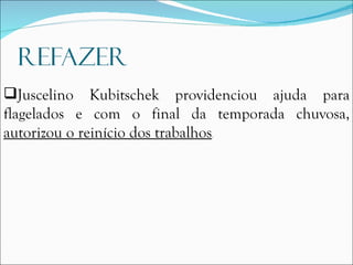 Juscelino Kubitschek providenciou ajuda para flagelados e com o final da temporada chuvosa,  autorizou o reinício dos trabalhos . 