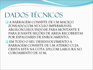 DADOS TÉCNICOS A BARRAGEM CONSISTE DE UM MACIÇO ZONEADO,COM NÚCLEO IMPERMEÁVEL ARGILOSO,SEGUINDO-SE PARA MONTANTE E PARA JUSANTE SEÇÕES DE AREIA RECOBERTAS POR ESPALDARES DE ENROCAMENTO; EM TODO O SEU DESENVOLVIMENTO A BARRAGEM CONSISTE DE UM ATERRO CUJA CRISTA ESTÁ NA COTA 209,COM LARGURA NO COROAMENTO DE 10 M; 