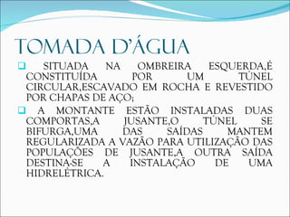 TOMADA D’ÁGUA SITUADA NA OMBREIRA ESQUERDA,É CONSTITUÍDA POR UM TÚNEL CIRCULAR,ESCAVADO EM ROCHA E REVESTIDO POR CHAPAS DE AÇO; A MONTANTE ESTÃO INSTALADAS DUAS COMPORTAS,A JUSANTE,O TÚNEL SE BIFURGA,UMA DAS SAÍDAS MANTEM REGULARIZADA A VAZÃO PARA UTILIZAÇÃO DAS POPULAÇÕES DE JUSANTE,A OUTRA SAÍDA DESTINA-SE A INSTALAÇÃO DE UMA HIDRELÉTRICA. 
