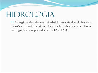O regime das chuvas foi obtido através dos dados das estações pluviométricas localizadas dentro da bacia hidrográfica, no período de 1912 a 1934. 