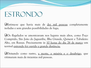 Estima-se que havia mais de  dez mil pessoas  completamente isoladas e sem grandes possibilidades de fuga; Os flagelados se amontoavam nos lugares mais altos, como Poço Comprido, São João do Jaguaribe, Ilha Grande, Quixeré e Tabuleiro Alto, em Russas. Precisamente às  10 horas do dia 26 de março  um terrível  estrondo foi ouvido a grande distância; Deixando como rastro,  a morte, a miséria e o desabrigo , que vitimaram mais de trezentas mil pessoas. 