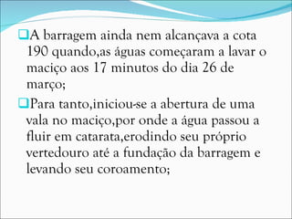 A barragem ainda nem alcançava a cota 190 quando,as águas começaram a lavar o maciço aos 17 minutos do dia 26 de março; Para tanto,iniciou-se a abertura de uma vala no maciço,por onde a água passou a fluir em catarata,erodindo seu próprio vertedouro até a fundação da barragem e levando seu coroamento; 