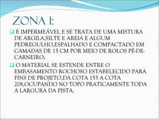 ZONA 1: É IMPERMEÁVEL E SE TRATA DE UMA MISTURA DE ARGILA,SILTE E AREIA E ALGUM PEDREGULHO,ESPALHADO E COMPACTADO EM CAMADAS DE 15 CM POR MEIO DE ROLOS PÉ-DE-CARNEIRO; O MATERIAL SE ESTENDE ENTRE O EMBASAMENTO ROCHOSO ESTABELECIDO PARA FINS DE PROJETO,DA COTA 155 A COTA 208,OCUPANDO NO TOPO PRATICAMENTE TODA A LARGURA DA PISTA. 