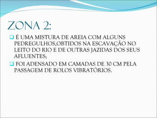 ZONA 2: É UMA MISTURA DE AREIA COM ALGUNS PEDREGULHOS,OBTIDOS NA ESCAVAÇÃO NO LEITO DO RIO E DE OUTRAS JAZIDAS DOS SEUS AFLUENTES; FOI ADENSADO EM CAMADAS DE 30 CM PELA PASSAGEM DE ROLOS VIBRATÓRIOS. 