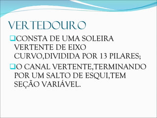 VERTEDOURO CONSTA DE UMA SOLEIRA VERTENTE DE EIXO CURVO,DIVIDIDA POR 13 PILARES; O CANAL VERTENTE,TERMINANDO POR UM SALTO DE ESQUI,TEM SEÇÃO VARIÁVEL. 