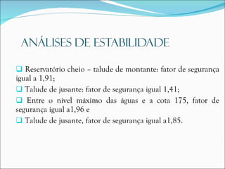 Reservatório cheio – talude de montante: fator de segurança igual a 1,91; Talude de jusante: fator de segurança igual 1,41; Entre o nível máximo das águas e a cota 175, fator de segurança igual a1,96 e Talude de jusante, fator de segurança igual a1,85. 