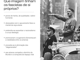 Que imagem tinham
os fascistas de si
próprios?
• povos de heróis, de qualidades sobrehumanas
• obcecados com o apuramento físico e
mental da raça ariana
• pretendia-se exacerbar o nacionalismo
e a sua ideologia
• promoveram o eugenismo (fomentavam
a natalidade entre os arianos)
• procedia-se à eliminação dos
“degenerados”
• aos arianos competia o domínio do
Mundo e a conquista do espaço vital

 