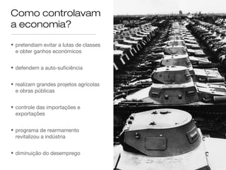 Como controlavam
a economia?
• pretendiam evitar a lutas de classes
e obter ganhos económicos
• defendem a auto-suficiência
• realizam grandes projetos agrícolas
e obras públicas
• controle das importações e
exportações
• programa de rearmamento
revitalizou a indústria
• diminuição do desemprego

 