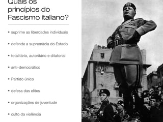 Quais os
princípios do
Fascismo italiano?
• suprime as liberdades individuais
• defende a supremacia do Estado
• totalitário, autoritário e ditatorial
• anti-democrático
• Partido único
• defesa das elites
• organizações de juventude
• culto da violência

 