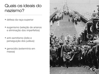 Quais os ideais do
nazismo?
• defesa da raça superior
• eugenismo (seleção de arianos
e eliminação dos imperfeitos)
• anti-semitismo (ódio e
perseguição dos judeus)
• genocídio (extermínio em
massa)

 