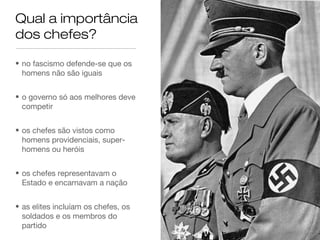 Qual a importância
dos chefes?
• no fascismo defende-se que os
homens não são iguais
• o governo só aos melhores deve
competir
• os chefes são vistos como
homens providenciais, superhomens ou heróis
• os chefes representavam o
Estado e encarnavam a nação
• as elites incluíam os chefes, os
soldados e os membros do
partido

 