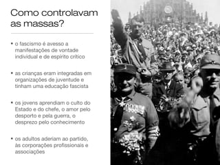 Como controlavam
as massas?
• o fascismo é avesso a
manifestações de vontade
individual e de espírito crítico
• as crianças eram integradas em
organizações de juventude e
tinham uma educação fascista
• os jovens aprendiam o culto do
Estado e do chefe, o amor pelo
desporto e pela guerra, o
desprezo pelo conhecimento
• os adultos aderiam ao partido,
às corporações profissionais e
associações

 