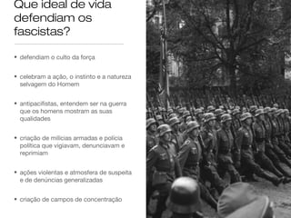Que ideal de vida
defendiam os
fascistas?
• defendiam o culto da força
• celebram a ação, o instinto e a natureza
selvagem do Homem
• antipacifistas, entendem ser na guerra
que os homens mostram as suas
qualidades
• criação de milícias armadas e polícia
política que vigiavam, denunciavam e
reprimiam
• ações violentas e atmosfera de suspeita
e de denúncias generalizadas
• criação de campos de concentração

 