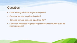 Questões
• Onde estão guardados os grãos de pólen?
• Para que servem os grãos de pólen?
• Como se forma a semente a partir da flor?
• Como são passados os grãos de pólen de uma flor para outra da
mesma espécie?
 