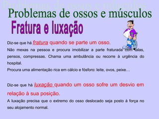 Diz-se que há fratura    quando se parte um osso.
Não mexas na pessoa e procura imobilizar a parte fraturada com talas,
pensos, compressas. Chama uma ambulância ou recorre à urgência do
hospital.
Procura uma alimentação rica em cálcio e fósforo: leite, ovos, peixe…


Diz-se que há   luxação quando um osso sofre um desvio em
relação à sua posição.
A luxação precisa que o extremo do osso deslocado seja posto à força no
seu alojamento normal.
 