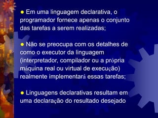  Em uma linguagem declarativa, o
programador fornece apenas o conjunto
das tarefas a serem realizadas;
 Não se preocupa com os detalhes de
como o executor da linguagem
(interpretador, compilador ou a própria
máquina real ou virtual de execução)
realmente implementará essas tarefas;
 Linguagens declarativas resultam em
uma declaração do resultado desejado
 