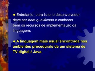  Entretanto, para isso, o desenvolvedor
deve ser bem qualificado e conhecer
bem os recursos de implementação da
linguagem;
 A linguagem mais usual encontrada nos
ambientes procedurais de um sistema de
TV digital é Java.
 