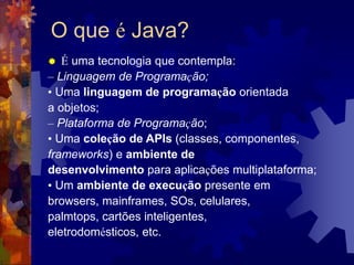 O que é Java?
 É uma tecnologia que contempla:
– Linguagem de Programação;
• Uma linguagem de programação orientada
a objetos;
– Plataforma de Programação;
• Uma coleção de APIs (classes, componentes,
frameworks) e ambiente de
desenvolvimento para aplicações multiplataforma;
• Um ambiente de execução presente em
browsers, mainframes, SOs, celulares,
palmtops, cartões inteligentes,
eletrodomésticos, etc.
 