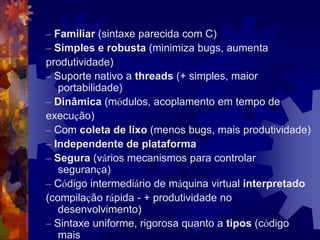– Familiar (sintaxe parecida com C)
– Simples e robusta (minimiza bugs, aumenta
produtividade)
– Suporte nativo a threads (+ simples, maior
portabilidade)
– Dinâmica (módulos, acoplamento em tempo de
execução)
– Com coleta de lixo (menos bugs, mais produtividade)
– Independente de plataforma
– Segura (vários mecanismos para controlar
segurança)
– Código intermediário de máquina virtual interpretado
(compilação rápida - + produtividade no
desenvolvimento)
– Sintaxe uniforme, rigorosa quanto a tipos (código
mais
 