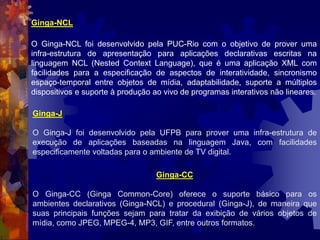 Ginga-NCL
O Ginga-NCL foi desenvolvido pela PUC-Rio com o objetivo de prover uma
infra-estrutura de apresentação para aplicações declarativas escritas na
linguagem NCL (Nested Context Language), que é uma aplicação XML com
facilidades para a especificação de aspectos de interatividade, sincronismo
espaço-temporal entre objetos de mídia, adaptabilidade, suporte a múltiplos
dispositivos e suporte à produção ao vivo de programas interativos não lineares.
Ginga-J
O Ginga-J foi desenvolvido pela UFPB para prover uma infra-estrutura de
execução de aplicações baseadas na linguagem Java, com facilidades
especificamente voltadas para o ambiente de TV digital.
Ginga-CC
O Ginga-CC (Ginga Common-Core) oferece o suporte básico para os
ambientes declarativos (Ginga-NCL) e procedural (Ginga-J), de maneira que
suas principais funções sejam para tratar da exibição de vários objetos de
mídia, como JPEG, MPEG-4, MP3, GIF, entre outros formatos.
 