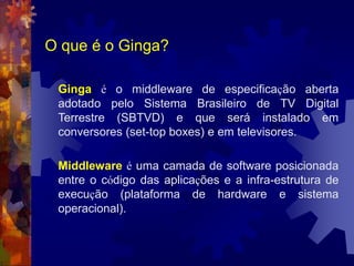O que é o Ginga?
Ginga é o middleware de especificação aberta
adotado pelo Sistema Brasileiro de TV Digital
Terrestre (SBTVD) e que será instalado em
conversores (set-top boxes) e em televisores.
Middleware é uma camada de software posicionada
entre o código das aplicações e a infra-estrutura de
execução (plataforma de hardware e sistema
operacional).
 