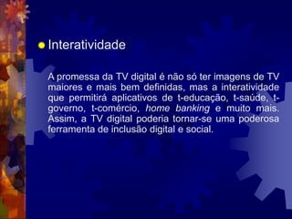  Interatividade
A promessa da TV digital é não só ter imagens de TV
maiores e mais bem definidas, mas a interatividade
que permitirá aplicativos de t-educação, t-saúde, t-
governo, t-comércio, home banking e muito mais.
Assim, a TV digital poderia tornar-se uma poderosa
ferramenta de inclusão digital e social.
 
