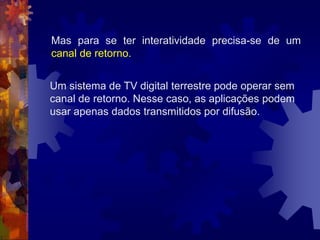 Um sistema de TV digital terrestre pode operar sem
canal de retorno. Nesse caso, as aplicações podem
usar apenas dados transmitidos por difusão.
Mas para se ter interatividade precisa-se de um
canal de retorno.
 