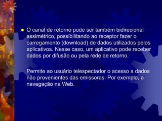  O canal de retorno pode ser também bidirecional
assimétrico, possibilitando ao receptor fazer o
carregamento (download) de dados utilizados pelos
aplicativos. Nesse caso, um aplicativo pode receber
dados por difusão ou pela rede de retorno.
Permite ao usuário telespectador o acesso a dados
não provenientes das emissoras. Por exemplo, a
navegação na Web.
 