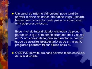  Um canal de retorno bidirecional pode também
permitir o envio de dados em banda larga (upload).
Nesse caso o receptor pode passar a atuar como
uma pequena emissora.
Esse nível de interatividade, chamada de plena,
possibilita o que vem sendo chamado de TV social
ou TV em comunidade, que se caracteriza por um
grupo de usuários telespectadores de um mesmo
programa poderem trocar dados entre si.
 O SBTVD permite em suas normas todos os níveis
de interatividade
 