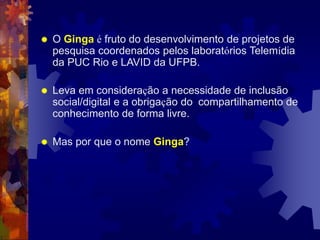  O Ginga é fruto do desenvolvimento de projetos de
pesquisa coordenados pelos laboratórios Telemídia
da PUC Rio e LAVID da UFPB.
 Leva em consideração a necessidade de inclusão
social/digital e a obrigação do compartilhamento de
conhecimento de forma livre.
 Mas por que o nome Ginga?
 