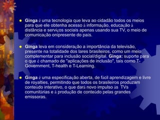  Ginga é uma tecnologia que leva ao cidadão todos os meios
para que ele obtenha acesso à informação, educação à
distância e serviços sociais apenas usando sua TV, o meio de
comunicação onipresente do país.
 Ginga leva em consideração a importância da televisão,
presente na totalidade dos lares brasileiros, como um meio
complementar para inclusão social/digital. Ginga: suporte para
o que é chamado de "aplicações de inclusão", tais como T-
Government, T-health e T-Learning.
 Ginga é uma especificação aberta, de fácil aprendizagem e livre
de royalties, permitindo que todos os brasileiros produzam
conteúdo interativo, o que dará novo impulso às TVs
comunitárias e à produção de conteúdo pelas grandes
emissoras.
 