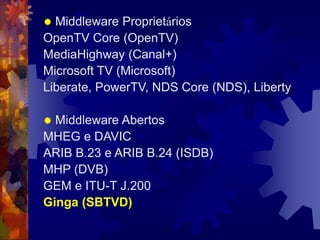  Middleware Proprietários
OpenTV Core (OpenTV)
MediaHighway (Canal+)
Microsoft TV (Microsoft)
Liberate, PowerTV, NDS Core (NDS), Liberty
 Middleware Abertos
MHEG e DAVIC
ARIB B.23 e ARIB B.24 (ISDB)
MHP (DVB)
GEM e ITU-T J.200
Ginga (SBTVD)
 