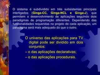 O universo das aplicações para TV
digital pode ser dividido em dois
conjuntos:
– o das aplicações declarativas;
– o das aplicações procedurais.
O sistema é subdividido em três subsistemas principais
interligados (Ginga-CC, Ginga-NCL e Ginga-J), que
permitem o desenvolvimento de aplicações seguindo dois
paradigmas de programação diferentes. Dependendo das
funcionalidades requeridas no projeto de cada aplicação, um
paradigma será mais adequado do que o outro.
 