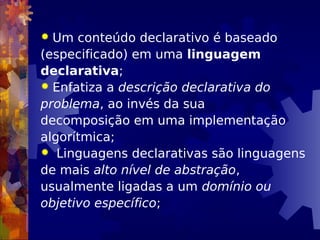  Um conteúdo declarativo é baseado
(especificado) em uma linguagem
declarativa;
 Enfatiza a descrição declarativa do
problema, ao invés da sua
decomposição em uma implementação
algorítmica;
 Linguagens declarativas são linguagens
de mais alto nível de abstração,
usualmente ligadas a um domínio ou
objetivo específico;
 