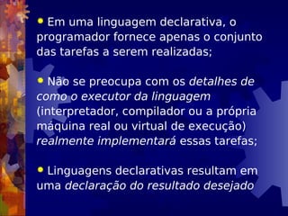  Em uma linguagem declarativa, o
programador fornece apenas o conjunto
das tarefas a serem realizadas;
 Não se preocupa com os detalhes de
como o executor da linguagem
(interpretador, compilador ou a própria
máquina real ou virtual de execução)
realmente implementará essas tarefas;
 Linguagens declarativas resultam em
uma declaração do resultado desejado
 