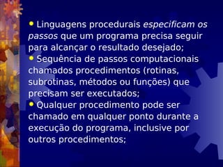  Linguagens procedurais especificam os
passos que um programa precisa seguir
para alcançar o resultado desejado;
 Sequência de passos computacionais
chamados procedimentos (rotinas,
subrotinas, métodos ou funções) que
precisam ser executados;
 Qualquer procedimento pode ser
chamado em qualquer ponto durante a
execução do programa, inclusive por
outros procedimentos;
 