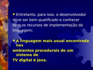  Entretanto, para isso, o desenvolvedor
deve ser bem qualificado e conhecer
bem os recursos de implementação da
linguagem;
 A linguagem mais usual encontrada
nos
ambientes procedurais de um
sistema de
TV digital é Java.
 