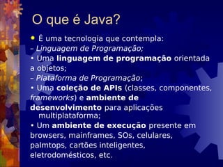 O que é Java?
 É uma tecnologia que contempla:
– Linguagem de Programação;
• Uma linguagem de programação orientada
a objetos;
– Plataforma de Programação;
• Uma coleção de APIs (classes, componentes,
frameworks) e ambiente de
desenvolvimento para aplicações
multiplataforma;
• Um ambiente de execução presente em
browsers, mainframes, SOs, celulares,
palmtops, cartões inteligentes,
eletrodomésticos, etc.
 
